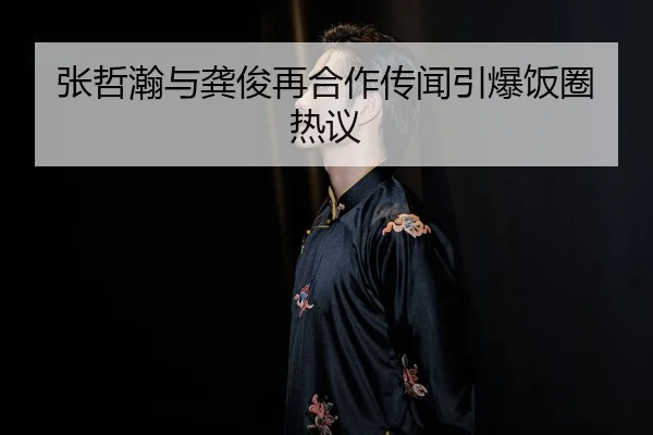 张哲瀚与龚俊再合作传闻引爆饭圈热议